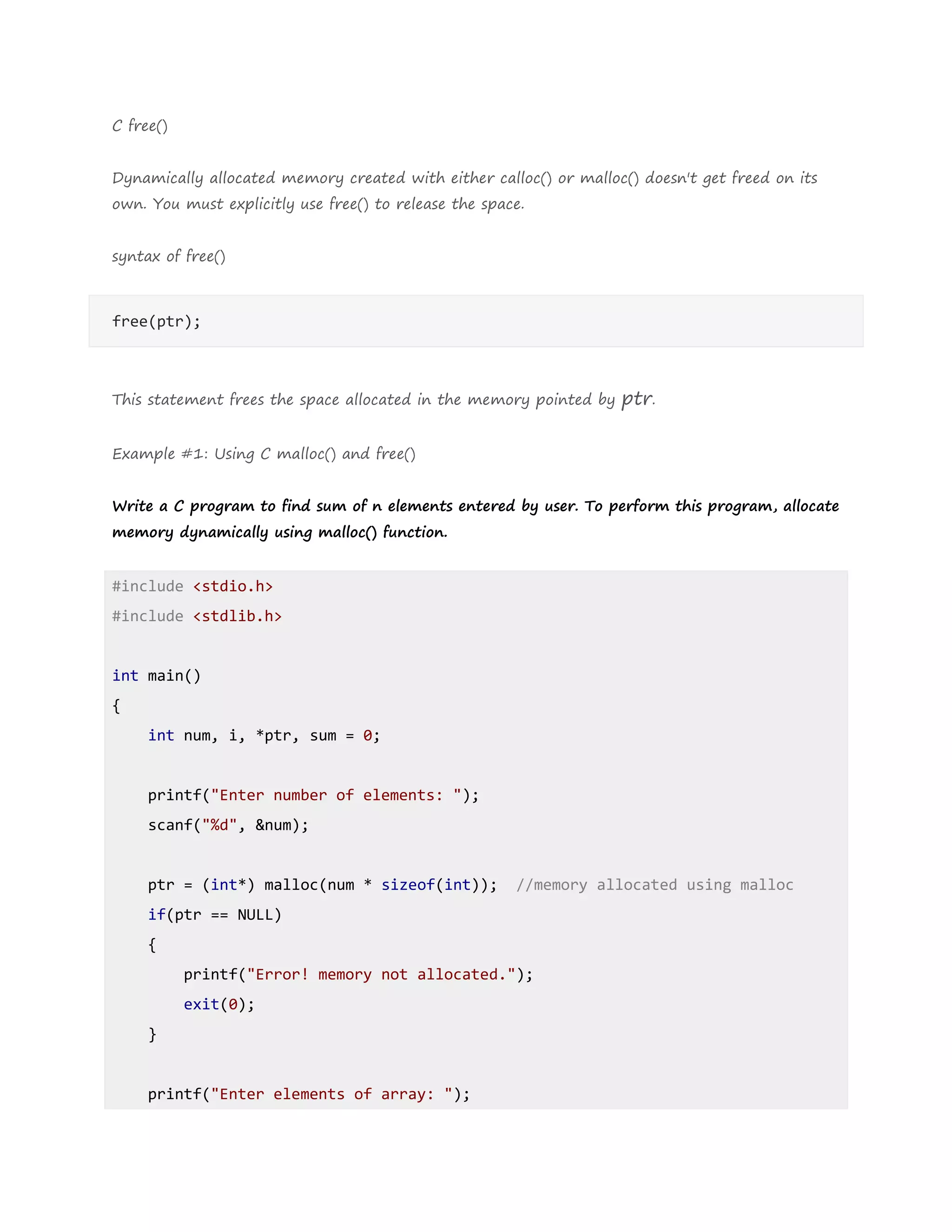 C free()
Dynamically allocated memory created with either calloc() or malloc() doesn't get freed on its
own. You must explicitly use free() to release the space.
syntax of free()
free(ptr);
This statement frees the space allocated in the memory pointed by ptr.
Example #1: Using C malloc() and free()
Write a C program to find sum of n elements entered by user. To perform this program, allocate
memory dynamically using malloc() function.
#include <stdio.h>
#include <stdlib.h>
int main()
{
int num, i, *ptr, sum = 0;
printf("Enter number of elements: ");
scanf("%d", &num);
ptr = (int*) malloc(num * sizeof(int)); //memory allocated using malloc
if(ptr == NULL)
{
printf("Error! memory not allocated.");
exit(0);
}
printf("Enter elements of array: ");
 