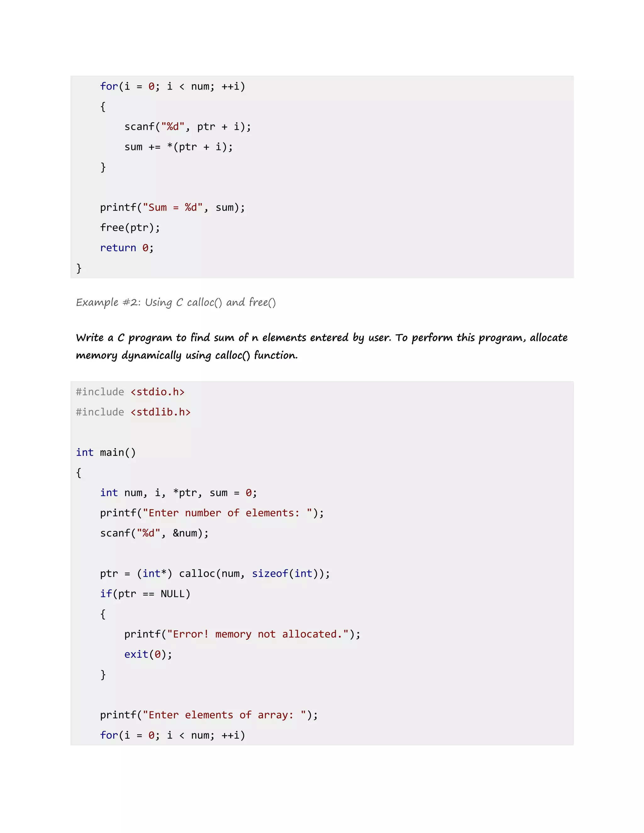 for(i = 0; i < num; ++i)
{
scanf("%d", ptr + i);
sum += *(ptr + i);
}
printf("Sum = %d", sum);
free(ptr);
return 0;
}
Example #2: Using C calloc() and free()
Write a C program to find sum of n elements entered by user. To perform this program, allocate
memory dynamically using calloc() function.
#include <stdio.h>
#include <stdlib.h>
int main()
{
int num, i, *ptr, sum = 0;
printf("Enter number of elements: ");
scanf("%d", &num);
ptr = (int*) calloc(num, sizeof(int));
if(ptr == NULL)
{
printf("Error! memory not allocated.");
exit(0);
}
printf("Enter elements of array: ");
for(i = 0; i < num; ++i)
 