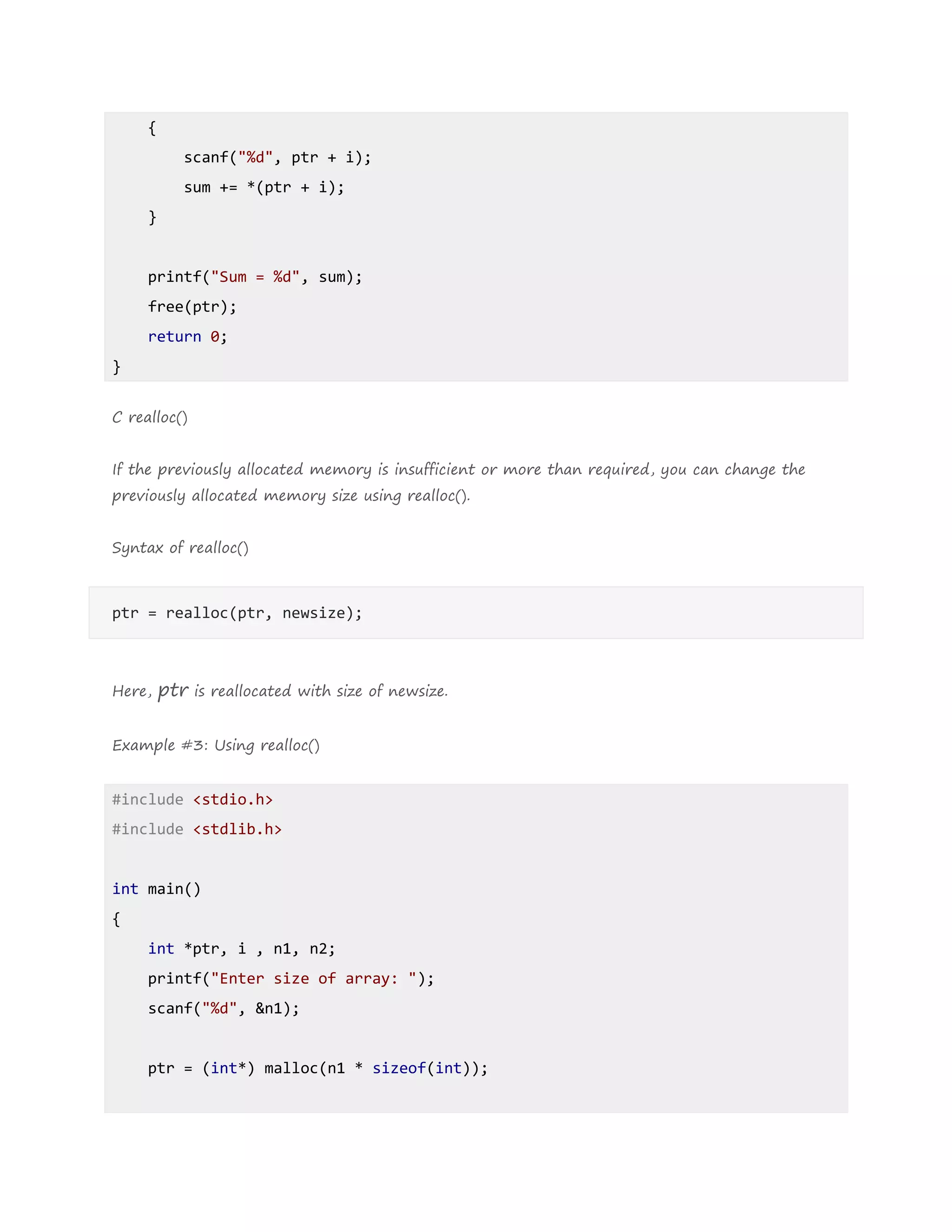 {
scanf("%d", ptr + i);
sum += *(ptr + i);
}
printf("Sum = %d", sum);
free(ptr);
return 0;
}
C realloc()
If the previously allocated memory is insufficient or more than required, you can change the
previously allocated memory size using realloc().
Syntax of realloc()
ptr = realloc(ptr, newsize);
Here, ptr is reallocated with size of newsize.
Example #3: Using realloc()
#include <stdio.h>
#include <stdlib.h>
int main()
{
int *ptr, i , n1, n2;
printf("Enter size of array: ");
scanf("%d", &n1);
ptr = (int*) malloc(n1 * sizeof(int));
 