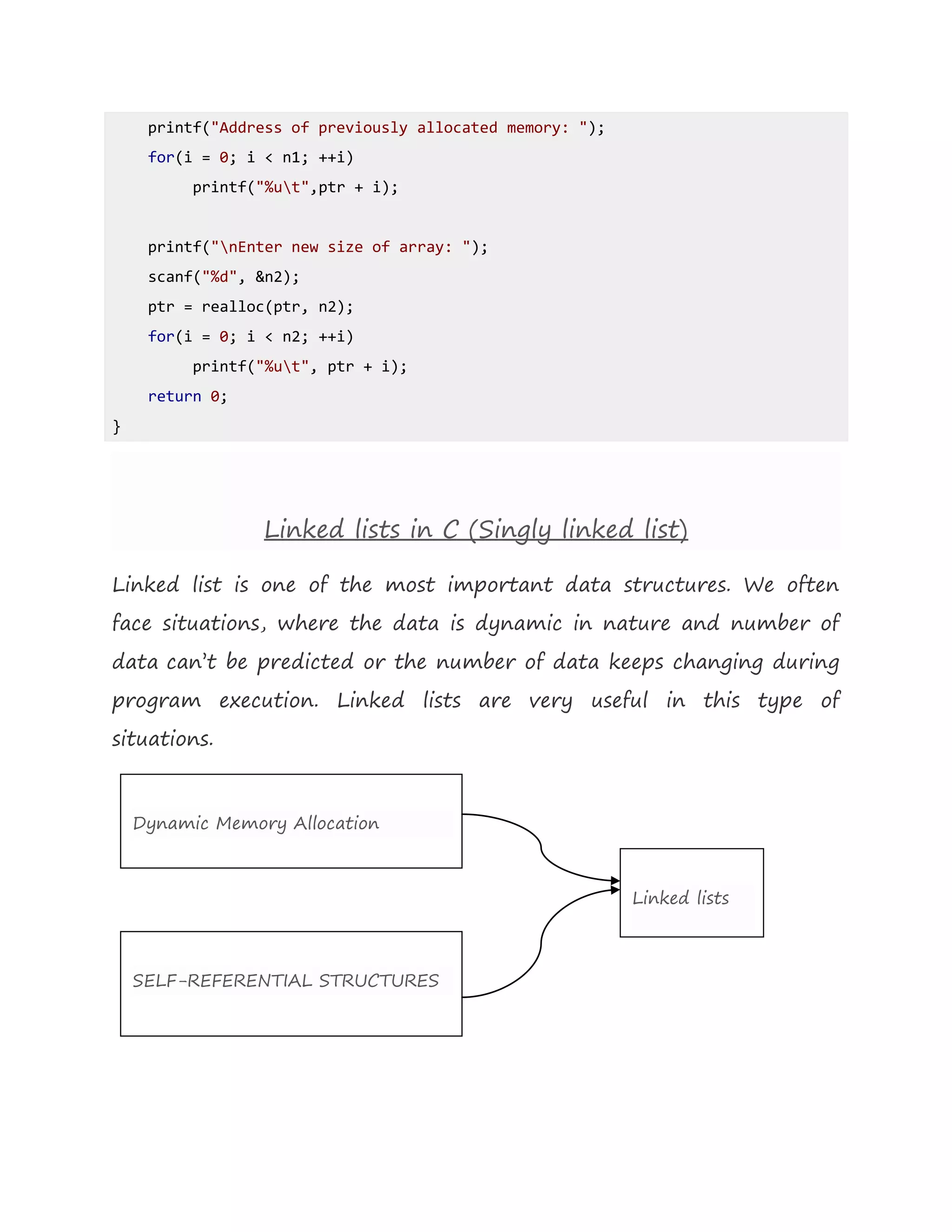 printf("Address of previously allocated memory: ");
for(i = 0; i < n1; ++i)
printf("%ut",ptr + i);
printf("nEnter new size of array: ");
scanf("%d", &n2);
ptr = realloc(ptr, n2);
for(i = 0; i < n2; ++i)
printf("%ut", ptr + i);
return 0;
}
Linked lists in C (Singly linked list)
Linked list is one of the most important data structures. We often
face situations, where the data is dynamic in nature and number of
data can’t be predicted or the number of data keeps changing during
program execution. Linked lists are very useful in this type of
situations.
Dynamic Memory Allocation
SELF-REFERENTIAL STRUCTURES
Linked lists
 
