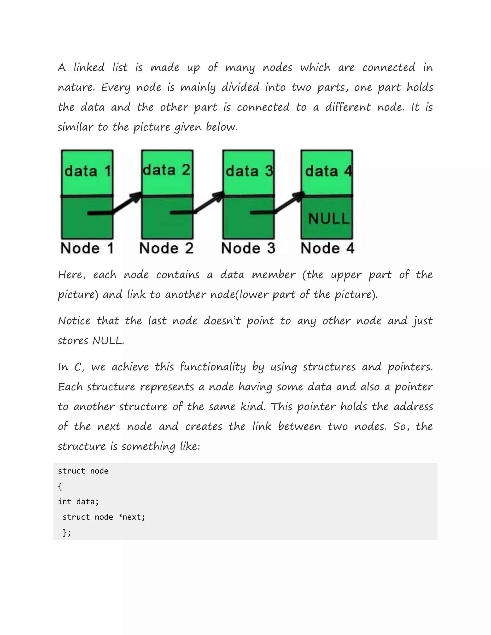 A linked list is made up of many nodes which are connected in
nature. Every node is mainly divided into two parts, one part holds
the data and the other part is connected to a different node. It is
similar to the picture given below.
Here, each node contains a data member (the upper part of the
picture) and link to another node(lower part of the picture).
Notice that the last node doesn’t point to any other node and just
stores NULL.
In C, we achieve this functionality by using structures and pointers.
Each structure represents a node having some data and also a pointer
to another structure of the same kind. This pointer holds the address
of the next node and creates the link between two nodes. So, the
structure is something like:
struct node
{
int data;
struct node *next;
};
 
