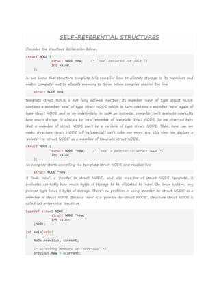 SELF-REFERENTIAL STRUCTURES
Consider the structure declaration below,
struct NODE {
struct NODE new; /* 'new' declared variable */
int value;
};
As we know that structure template tells compiler how to allocate storage to its members and
makes computer not to allocate memory to them. When compiler reaches the line
struct NODE new;
template struct NODE is not fully defined. Further, its member ‘new’ of type struct NODE
contains a member ‘new’ of type struct NODE which in turn contains a member ‘new’ again of
type struct NODE and so on indefinitely. In such an instance, compiler can’t evaluate correctly
how much storage to allocate to ‘new’ member of template struct NODE. So we observed here
that a member of struct NODE can’t be a variable of type struct NODE. Then, how can we
make structure struct NODE self-referential? Let’s take one more try, this time we declare a
‘pointer-to-struct NODE’ as a member of template struct NODE,
struct NODE {
struct NODE *new; /* 'new' a pointer-to-struct NODE */
int value;
};
As compiler starts compiling the template struct NODE and reaches line
struct NODE *new;
it finds ‘new’, a ‘pointer-to-struct NODE’, and also member of struct NODE template, it
evaluates correctly how much bytes of storage to be allocated to ‘new’. On linux system, any
pointer type takes 8 bytes of storage. There’s no problem in using ‘pointer-to-struct NODE’ as a
member of struct NODE. Because ‘new’ is a ‘pointer-to-struct NODE’, structure struct NODE is
called self-referential structure.
typedef struct NODE {
struct NODE *new;
int value;
}Node;
int main(void)
{
Node previous, current;
/* accessing members of 'previous' */
previous.new = &current;
 