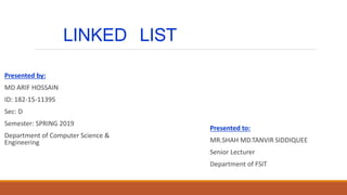 LINKED LIST
Presented by:
MD ARIF HOSSAIN
ID: 182-15-11395
Sec: D
Semester: SPRING 2019
Department of Computer Science &
Engineering
Presented to:
MR.SHAH MD.TANVIR SIDDIQUEE
Senior Lecturer
Department of FSIT
 