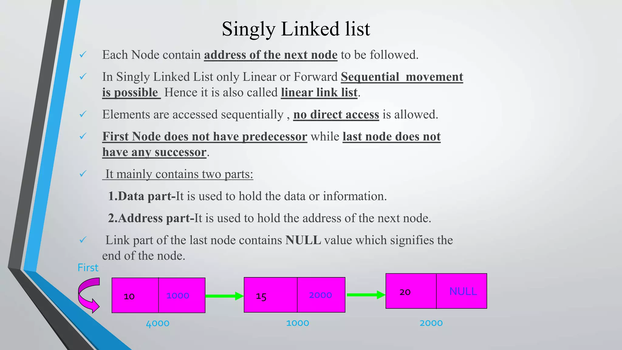 Singly Linked list
 Each Node contain address of the next node to be followed.
 In Singly Linked List only Linear or Forward Sequential movement
is possible Hence it is also called linear link list.
 Elements are accessed sequentially , no direct access is allowed.
 First Node does not have predecessor while last node does not
have any successor.
 It mainly contains two parts:
1.Data part-It is used to hold the data or information.
2.Address part-It is used to hold the address of the next node.
 Link part of the last node contains NULL value which signifies the
end of the node.
1000 2000
First
10 15 NULL20
4000
1000 2000
 