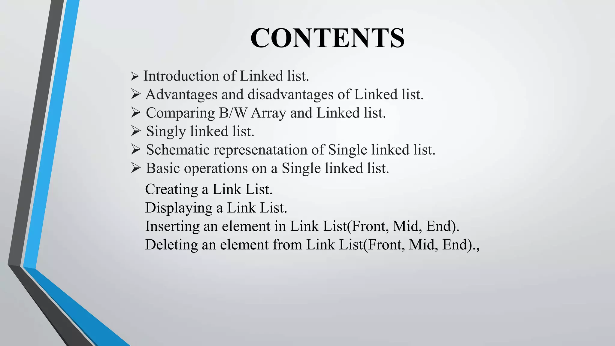 CONTENTS
 Introduction of Linked list.
 Advantages and disadvantages of Linked list.
 Comparing B/W Array and Linked list.
 Singly linked list.
 Schematic represenatation of Single linked list.
 Basic operations on a Single linked list.
Creating a Link List.
Displaying a Link List.
Inserting an element in Link List(Front, Mid, End).
Deleting an element from Link List(Front, Mid, End).,
 