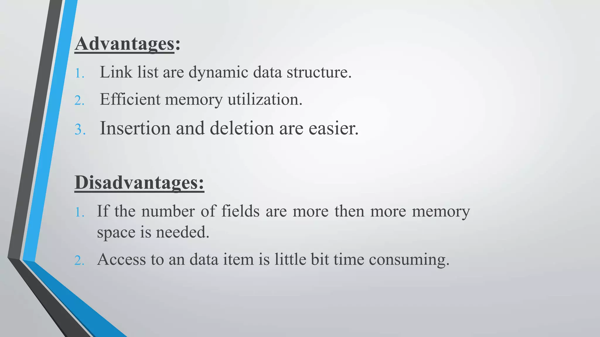 Advantages:
1. Link list are dynamic data structure.
2. Efficient memory utilization.
3. Insertion and deletion are easier.
Disadvantages:
1. If the number of fields are more then more memory
space is needed.
2. Access to an data item is little bit time consuming.
 