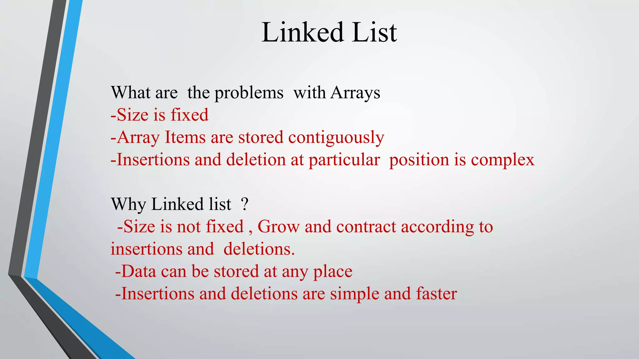 Linked List
What are the problems with Arrays
-Size is fixed
-Array Items are stored contiguously
-Insertions and deletion at particular position is complex
Why Linked list ?
-Size is not fixed , Grow and contract according to
insertions and deletions.
-Data can be stored at any place
-Insertions and deletions are simple and faster
 