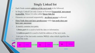 Singly Linked list
 Each Node contain address of the next node to be followed.
 In Singly Linked List only Linear or Forward Sequential movement
is possible Hence it is also called linear link list.
 Elements are accessed sequentially , no direct access is allowed.
 First Node does not have predecessor while last node does not
have any successor.
 It mainly contains two parts:
1.Data part-It is used to hold the data or information.
2.Address part-It is used to hold the address of the next node.
 Link part of the last node contains NULL value which signifies the
end of the node.
1000 2000
First
10 15 NULL20
4000
1000 2000
 