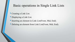 Basic operations in Single Link Lists
• Creating a Link List.
• Displaying a Link List.
• Inserting an element in Link List(Front, Mid, End).
• Deleting an element from Link List(Front, Mid, End).
 
