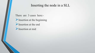 Inserting the node in a SLL
There are 3 cases here:-
Insertion at the beginning
Insertion at the end
Insertion at mid
 