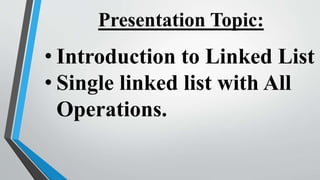 Presentation Topic:
• Introduction to Linked List
• Single linked list with All
Operations.
 