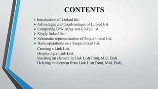 CONTENTS
 Introduction of Linked list.
 Advantages and disadvantages of Linked list.
 Comparing B/W Array and Linked list.
 Singly linked list.
 Schematic represenatation of Single linked list.
 Basic operations on a Single linked list.
Creating a Link List.
Displaying a Link List.
Inserting an element in Link List(Front, Mid, End).
Deleting an element from Link List(Front, Mid, End).,
 
