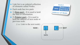 Link list is an ordered collection
of elements called Nodes.
 Each node has two parts
 1) Data part – It is used to hold
the data or information.
 2) Pointer part – It is used to
hold the address of next node or
previous node.
( i.e. Link to the next node)
NODE :
DATA
NEXT
 