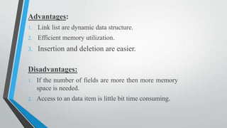 Advantages:
1. Link list are dynamic data structure.
2. Efficient memory utilization.
3. Insertion and deletion are easier.
Disadvantages:
1. If the number of fields are more then more memory
space is needed.
2. Access to an data item is little bit time consuming.
 