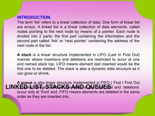 INTRODUCTION.
The term ‘list’ refers to a linear collection of data. One form of linear list
are arrays. A linked list is a linear collection of data elements, called
nodes pointing to the next node by means of a pointer. Each node is
divided into 2 parts: the first part containing the information and the
second part called ‘link’ or ‘next pointer’ containing the address of the
next node in the list.
A stack is a linear structure implemented in LIFO (Last In First Out)
manner where insertions and deletions are restricted to occur at one
end named stack top. LIFO means element last inserted would be the
first one to be deleted. The stack is also a dynamic data structure as it
can grow or shrink.
A queue is also linear structure implemented in FIFO ( First I First Out
) manner where insertions can occur at the ‘rear’ end and ‘deletions’
occur only at ‘front’ end. FIFO means elements are deleted in the same
order as they are inserted into.
LINKED LIST, STACKS AND QUEUES
 