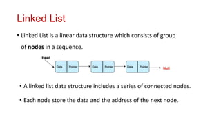 Linked List
• Linked List is a linear data structure which consists of group
of nodes in a sequence.
• A linked list data structure includes a series of connected nodes.
• Each node store the data and the address of the next node.
 