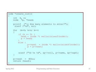 node *create_list()
{
int k, n;
node *p, *head;
printf ("n How many elements to enter?");
scanf ("%d", &n);
for (k=0; k<n; k++)
{
if (k == 0) {
head = (node *) malloc(sizeof(node));
p = head;
}
else {
p->next = (node *) malloc(sizeof(node));
p = p->next;
}
scanf ("%d %s %d", &p->roll, p->name, &p->age);
}
p->next = NULL;
return (head);
}
Spring 2012 Programming and Data Structure 21
 