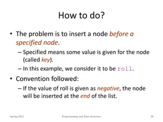 How to do?
• The problem is to insert a node before a
specified node.
– Specified means some value is given for the node
(called key).
– In this example, we consider it to be roll.
• Convention followed:
– If the value of roll is given as negative, the node
will be inserted at the end of the list.
Spring 2012 Programming and Data Structure 28
 