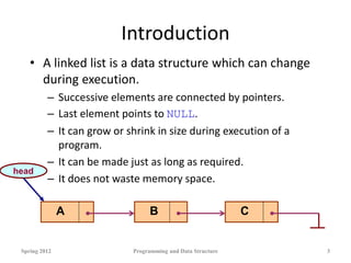 Introduction
• A linked list is a data structure which can change
during execution.
– Successive elements are connected by pointers.
– Last element points to NULL.
– It can grow or shrink in size during execution of a
program.
– It can be made just as long as required.
– It does not waste memory space.
Spring 2012 Programming and Data Structure 3
A B C
head
 