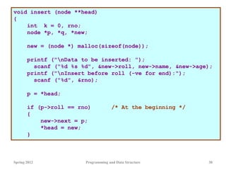 Spring 2012 Programming and Data Structure 30
void insert (node **head)
{
int k = 0, rno;
node *p, *q, *new;
new = (node *) malloc(sizeof(node));
printf ("nData to be inserted: ");
scanf ("%d %s %d", &new->roll, new->name, &new->age);
printf ("nInsert before roll (-ve for end):");
scanf ("%d", &rno);
p = *head;
if (p->roll == rno) /* At the beginning */
{
new->next = p;
*head = new;
}
 