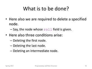 What is to be done?
• Here also we are required to delete a specified
node.
– Say, the node whose roll field is given.
• Here also three conditions arise:
– Deleting the first node.
– Deleting the last node.
– Deleting an intermediate node.
Spring 2012 Programming and Data Structure 34
 