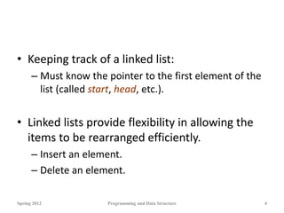 • Keeping track of a linked list:
– Must know the pointer to the first element of the
list (called start, head, etc.).
• Linked lists provide flexibility in allowing the
items to be rearranged efficiently.
– Insert an element.
– Delete an element.
Spring 2012 Programming and Data Structure 4
 