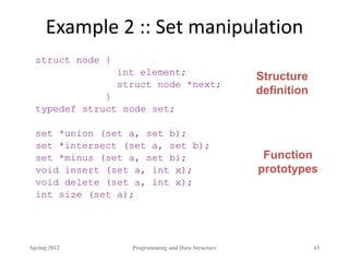 Example 2 :: Set manipulation
struct node {
int element;
struct node *next;
}
typedef struct node set;
set *union (set a, set b);
set *intersect (set a, set b);
set *minus (set a, set b);
void insert (set a, int x);
void delete (set a, int x);
int size (set a);
Spring 2012 Programming and Data Structure 43
Structure
definition
Function
prototypes
 