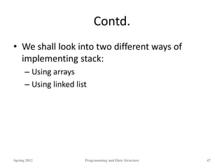 Contd.
• We shall look into two different ways of
implementing stack:
– Using arrays
– Using linked list
Spring 2012 Programming and Data Structure 47
 