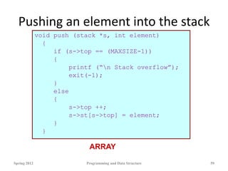 Pushing an element into the stack
void push (stack *s, int element)
{
if (s->top == (MAXSIZE-1))
{
printf (“n Stack overflow”);
exit(-1);
}
else
{
s->top ++;
s->st[s->top] = element;
}
}
Spring 2012 Programming and Data Structure 59
ARRAY
 