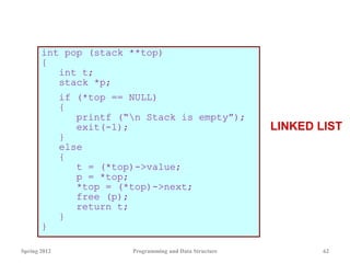 int pop (stack **top)
{
int t;
stack *p;
if (*top == NULL)
{
printf (“n Stack is empty”);
exit(-1);
}
else
{
t = (*top)->value;
p = *top;
*top = (*top)->next;
free (p);
return t;
}
}
Spring 2012 Programming and Data Structure 62
LINKED LIST
 
