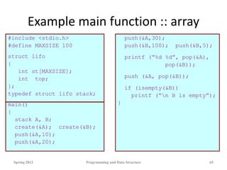 Example main function :: array
#include <stdio.h>
#define MAXSIZE 100
struct lifo
{
int st[MAXSIZE];
int top;
};
typedef struct lifo stack;
main()
{
stack A, B;
create(&A); create(&B);
push(&A,10);
push(&A,20);
push(&A,30);
push(&B,100); push(&B,5);
printf (“%d %d”, pop(&A),
pop(&B));
push (&A, pop(&B));
if (isempty(&B))
printf (“n B is empty”);
}
Spring 2012 Programming and Data Structure 65
 