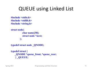 QUEUE using Linked List
Spring 2012 Programming and Data Structure 71
#include <stdio.h>
#include <stdlib.h>
#include <string.h>
struct node{
char name[30];
struct node *next;
};
typedef struct node _QNODE;
typedef struct {
_QNODE *queue_front, *queue_rear;
} _QUEUE;
 