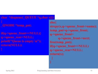 Spring 2012 Programming and Data Structure 73
char *dequeue(_QUEUE *q,char x[])
{
_QNODE *temp_pnt;
if(q->queue_front==NULL){
q->queue_rear=NULL;
printf("Queue is empty n");
return(NULL);
}
else{
strcpy(x,q->queue_front->name);
temp_pnt=q->queue_front;
q->queue_front=
q->queue_front->next;
free(temp_pnt);
if(q->queue_front==NULL)
q->queue_rear=NULL;
return(x);
}
}
 
