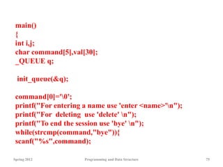 Spring 2012 Programming and Data Structure 75
main()
{
int i,j;
char command[5],val[30];
_QUEUE q;
init_queue(&q);
command[0]='0';
printf("For entering a name use 'enter <name>'n");
printf("For deleting use 'delete' n");
printf("To end the session use 'bye' n");
while(strcmp(command,"bye")){
scanf("%s",command);
 