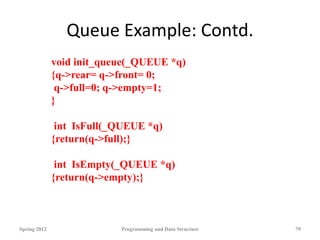 Queue Example: Contd.
Spring 2012 Programming and Data Structure 79
void init_queue(_QUEUE *q)
{q->rear= q->front= 0;
q->full=0; q->empty=1;
}
int IsFull(_QUEUE *q)
{return(q->full);}
int IsEmpty(_QUEUE *q)
{return(q->empty);}
 