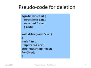 Pseudo-code for deletion
Spring 2012 Programming and Data Structure 8
typedef struct nd {
struct item data;
struct nd * next;
} node;
void delete(node *curr)
{
node * tmp;
tmp=curr->next;
curr->next=tmp->next;
free(tmp);
}
 
