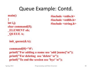 Queue Example: Contd.
Spring 2012 Programming and Data Structure 82
main()
{
int i,j;
char command[5];
_ELEMENT ob;
_QUEUE A;
init_queue(&A);
command[0]='0';
printf("For adding a name use 'add [name]'n");
printf("For deleting use 'delete' n");
printf("To end the session use 'bye' n");
#include <stdio.h>
#include <stdlib.h>
#include <string.h>
 