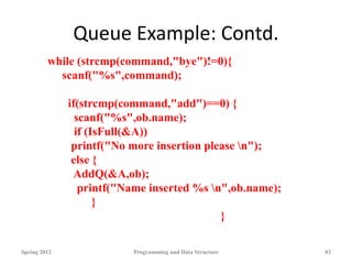 Queue Example: Contd.
Spring 2012 Programming and Data Structure 83
while (strcmp(command,"bye")!=0){
scanf("%s",command);
if(strcmp(command,"add")==0) {
scanf("%s",ob.name);
if (IsFull(&A))
printf("No more insertion please n");
else {
AddQ(&A,ob);
printf("Name inserted %s n",ob.name);
}
}
 