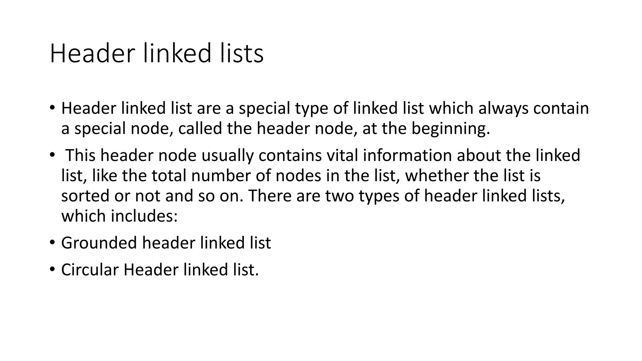 Header linked lists
• Header linked list are a special type of linked list which always contain
a special node, called the header node, at the beginning.
• This header node usually contains vital information about the linked
list, like the total number of nodes in the list, whether the list is
sorted or not and so on. There are two types of header linked lists,
which includes:
• Grounded header linked list
• Circular Header linked list.
 