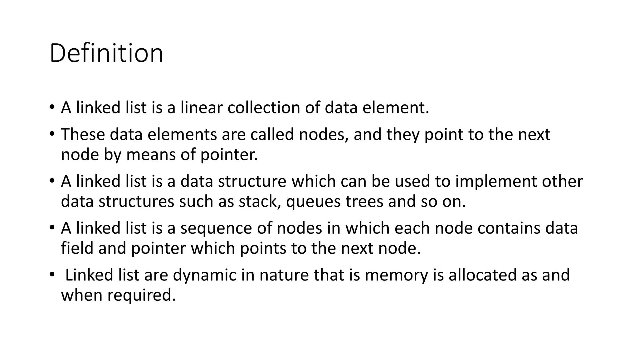Definition
• A linked list is a linear collection of data element.
• These data elements are called nodes, and they point to the next
node by means of pointer.
• A linked list is a data structure which can be used to implement other
data structures such as stack, queues trees and so on.
• A linked list is a sequence of nodes in which each node contains data
field and pointer which points to the next node.
• Linked list are dynamic in nature that is memory is allocated as and
when required.
 