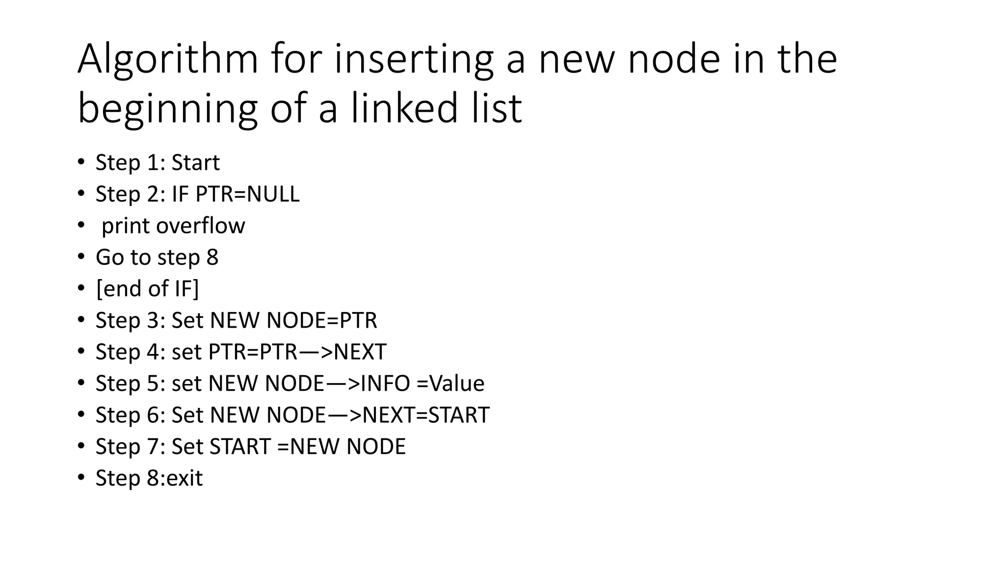 Algorithm for inserting a new node in the
beginning of a linked list
• Step 1: Start
• Step 2: IF PTR=NULL
• print overflow
• Go to step 8
• [end of IF]
• Step 3: Set NEW NODE=PTR
• Step 4: set PTR=PTR—>NEXT
• Step 5: set NEW NODE—>INFO =Value
• Step 6: Set NEW NODE—>NEXT=START
• Step 7: Set START =NEW NODE
• Step 8:exit
 