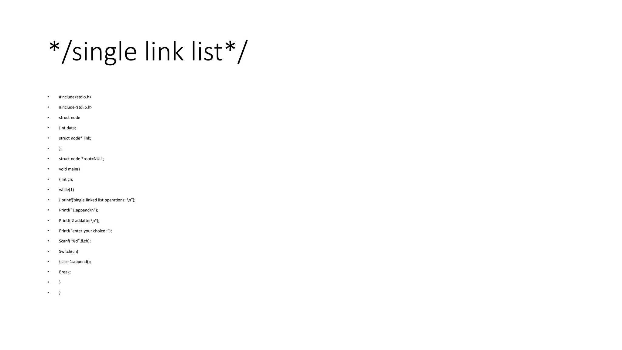 */single link list*/
• #include<stdio.h>
• #include<stdlib.h>
• struct node
• {Int data;
• struct node* link;
• };
• struct node *root=NULL;
• void main()
• { Int ch;
• while(1)
• { printf(‘single linked list operations: n”);
• Printf(“1.appendn”);
• Printf(‘2 addaftern”);
• Printf(“enter your choice :”);
• Scanf(“%d”,&ch);
• Switch(ch)
• {case 1:append();
• Break;
• }
• }
 