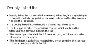 Doubly linked list
• Doubly linked list is also called a two way linked list, it is a special type
of linked list which can point to the next node as well as the previous
node in the sequence.
• In a doubly linked list each node is divided into three parts:
• the first part is called the previous pointer, which contains the
address of the previous node in the list.
• The second part is called the information part, which contains the
information of the node.
• The third part is called the next pointer, which contains the address
of the succeeding node in the list.
 
