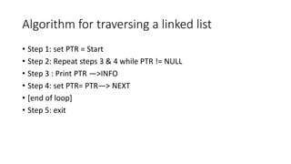 Algorithm for traversing a linked list
• Step 1: set PTR = Start
• Step 2: Repeat steps 3 & 4 while PTR != NULL
• Step 3 : Print PTR —>INFO
• Step 4: set PTR= PTR—> NEXT
• [end of loop]
• Step 5: exit
 