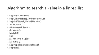 Algorithm to search a value in a linked list
• Step 1: Set PTR=Start
• Step 2: Repeat step3 while PTR !=NULL
• Step 3: If Search_Val =PTR—>INFO
• Set POS=PTR
• Print successful search
• Go to step 5
• [end of if]
• Else
• Set PTR=PTR NEXT
• [end of loop]
• Step 4: print unsuccessful search
• Step 5: exit
 
