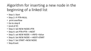 Algorithm for inserting a new node in the
beginning of a linked list
• Step 1: Start
• Step 2: IF PTR=NULL
• print overflow
• Go to step 8
• [end of IF]
• Step 3: Set NEW NODE=PTR
• Step 4: set PTR=PTR—>NEXT
• Step 5: set NEW NODE—>INFO =Value
• Step 6: Set NEW NODE—>NEXT=START
• Step 7: Set START =NEW NODE
• Step 8:exit
 