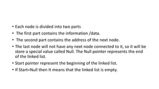 • Each node is divided into two parts
• The first part contains the information /data.
• The second part contains the address of the next node.
• The last node will not have any next node connected to it, so it will be
store a special value called Null. The Null pointer represents the end
of the linked list.
• Start pointer represent the beginning of the linked list.
• If Start=Null then It means that the linked list is empty.
 