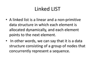 Linked LIST
• A linked list is a linear and a non-primitive
data structure in which each element is
allocated dynamically, and each element
points to the next element.
• In other words, we can say that it is a data
structure consisting of a group of nodes that
concurrently represent a sequence.
 