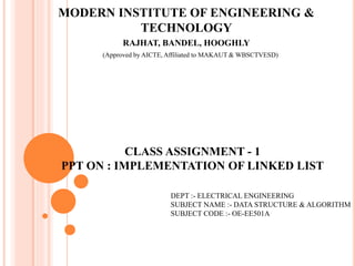 MODERN INSTITUTE OF ENGINEERING &
TECHNOLOGY
RAJHAT, BANDEL, HOOGHLY
(Approved by AICTE, Affiliated to MAKAUT & WBSCTVESD)
CLASS ASSIGNMENT - 1
PPT ON : IMPLEMENTATION OF LINKED LIST
DEPT :- ELECTRICAL ENGINEERING
SUBJECT NAME :- DATA STRUCTURE & ALGORITHM
SUBJECT CODE :- OE-EE501A
 