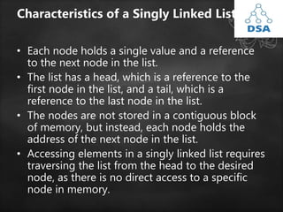Characteristics of a Singly Linked List:
• Each node holds a single value and a reference
to the next node in the list.
• The list has a head, which is a reference to the
first node in the list, and a tail, which is a
reference to the last node in the list.
• The nodes are not stored in a contiguous block
of memory, but instead, each node holds the
address of the next node in the list.
• Accessing elements in a singly linked list requires
traversing the list from the head to the desired
node, as there is no direct access to a specific
node in memory.
 
